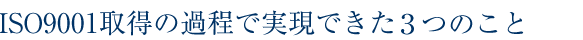 ISO9001取得の過程で実現できた3つのこと